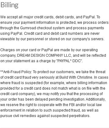 Billing We accept all major credit cards, debit cards, and PayPal. To ensure your payment information is protected, we process orders through the Gumroad checkout system and process payments using PayPal. Credit card and debit card numbers are never viewable by our personnel or stored on our company's servers. Charges on your card or PayPal are made by our operating company, DREAM DESIGN COMPANY LLC, and will be reflected on your statement as a charge by "PAYPAL* DDC". **Anti-Fraud Policy: To protect our customers, we take the threat of credit card fraud very seriously at Build With Christine. In cases where fraud is suspected (for example, where billing information provided for a credit card does not match what is on file with the credit card company), we may notify you that the processing of your order has been delayed pending investigation. Additionally, we reserve the right to cooperate with the FBI and/or local law enforcement in relation to such suspected fraud, as well as pursue civil remedies against suspected perpetrators.