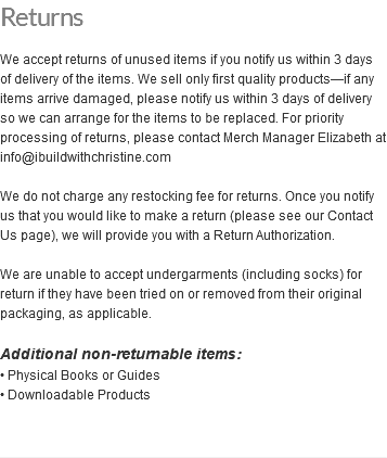 Returns We accept returns of unused items if you notify us within 3 days of delivery of the items. We sell only first quality products—if any items arrive damaged, please notify us within 3 days of delivery so we can arrange for the items to be replaced. For priority processing of returns, please contact Merch Manager Elizabeth at info@ibuildwithchristine.com We do not charge any restocking fee for returns. Once you notify us that you would like to make a return (please see our Contact Us page), we will provide you with a Return Authorization. We are unable to accept undergarments (including socks) for return if they have been tried on or removed from their original packaging, as applicable. Additional non-returnable items: • Physical Books or Guides • Downloadable Products 