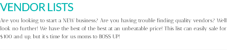 VENDOR LISTS Are you looking to start a NEW business? Are you having trouble finding quality vendors? Well look no further! We have the best of the best at an unbeatable price! This list can easily sale for $100 and up, but it's time for us moms to BOSS UP!