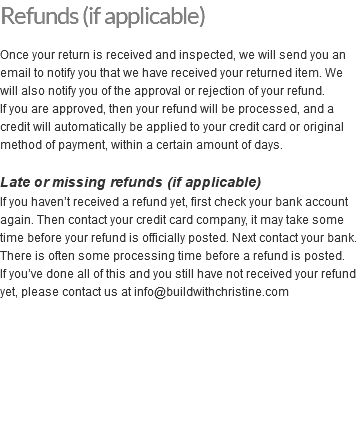 Refunds (if applicable) Once your return is received and inspected, we will send you an email to notify you that we have received your returned item. We will also notify you of the approval or rejection of your refund. If you are approved, then your refund will be processed, and a credit will automatically be applied to your credit card or original method of payment, within a certain amount of days. Late or missing refunds (if applicable) If you haven’t received a refund yet, first check your bank account again. Then contact your credit card company, it may take some time before your refund is officially posted. Next contact your bank. There is often some processing time before a refund is posted. If you’ve done all of this and you still have not received your refund yet, please contact us at info@buildwithchristine.com 