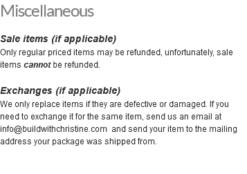 Miscellaneous Sale items (if applicable) Only regular priced items may be refunded, unfortunately, sale items cannot be refunded. Exchanges (if applicable) We only replace items if they are defective or damaged. If you need to exchange it for the same item, send us an email at info@buildwithchristine.com and send your item to the mailing address your package was shipped from. 