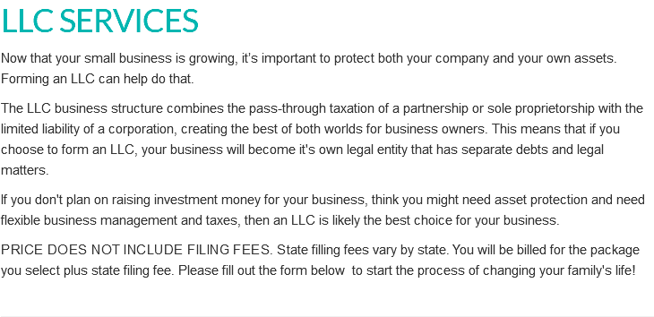 LLC SERVICES Now that your small business is growing, it’s important to protect both your company and your own assets. Forming an LLC can help do that. The LLC business structure combines the pass-through taxation of a partnership or sole proprietorship with the limited liability of a corporation, creating the best of both worlds for business owners. This means that if you choose to form an LLC, your business will become it's own legal entity that has separate debts and legal matters. If you don't plan on raising investment money for your business, think you might need asset protection and need flexible business management and taxes, then an LLC is likely the best choice for your business. Price does not include filing fees. State filling fees vary by state. You will be billed for the package you select plus state filing fee. Please fill out the form below to start the process of changing your family's life!